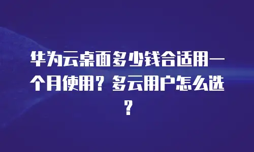 华为云桌面多少钱合适用一个月使用？多云用户怎么选？