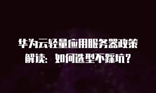 华为云轻量应用服务器政策解读：如何选型不踩坑？