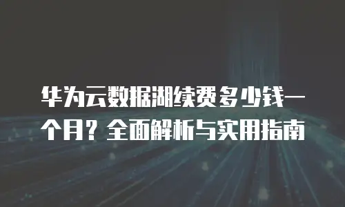 华为云数据湖续费多少钱一个月？全面解析与实用指南