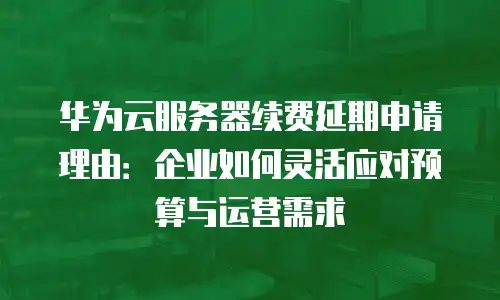 华为云服务器续费延期申请理由：企业如何灵活应对预算与运营需求