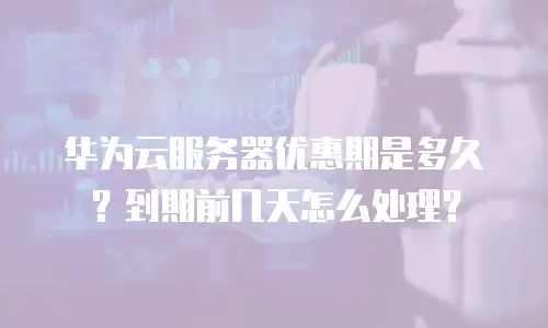 华为云服务器优惠期是多久？到期前几天怎么处理？