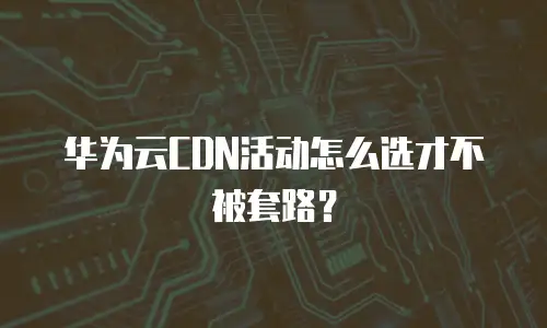 华为云CDN活动怎么选才不被套路？
