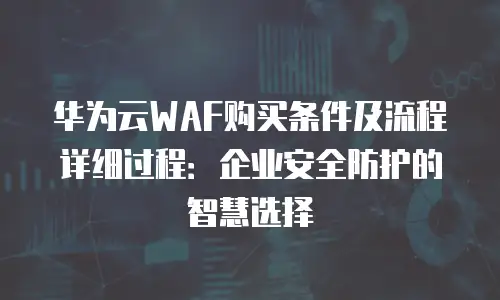 华为云WAF购买条件及流程详细过程：企业安全防护的智慧选择