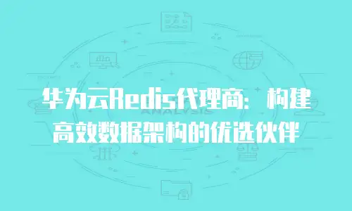 华为云Redis代理商：构建高效数据架构的优选伙伴