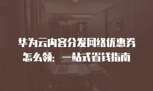 华为云内容分发网络优惠券怎么领：一站式省钱指南