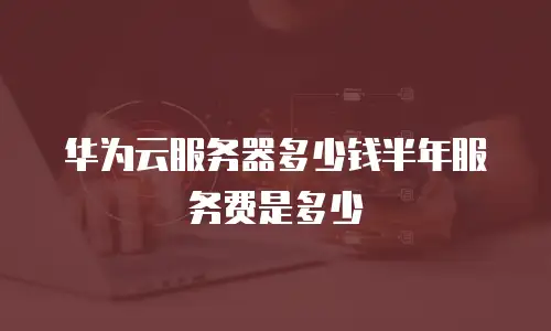 华为云服务器多少钱半年服务费是多少