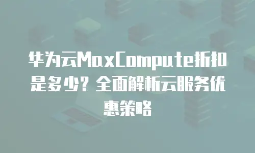 华为云MaxCompute折扣是多少？全面解析云服务优惠策略
