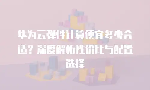 华为云弹性计算便宜多少合适？深度解析性价比与配置选择