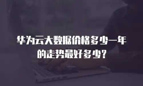 华为云大数据价格多少一年的走势最好多少？