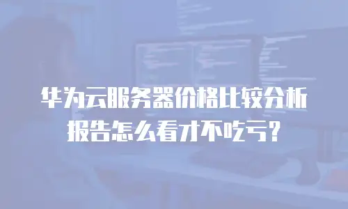 华为云服务器价格比较分析报告怎么看才不吃亏？