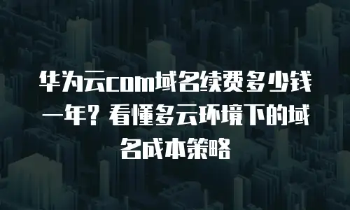 华为云com域名续费多少钱一年？看懂多云环境下的域名成本策略