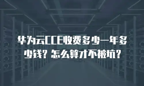 华为云CCE收费多少一年多少钱？怎么算才不被坑？