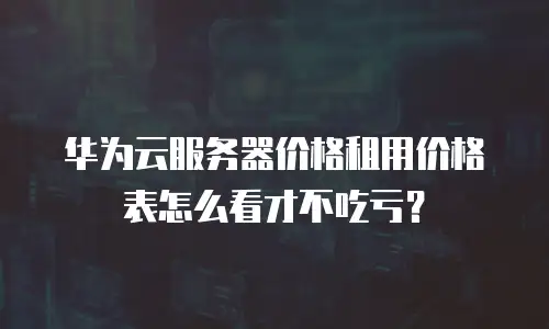 华为云服务器价格租用价格表怎么看才不吃亏？