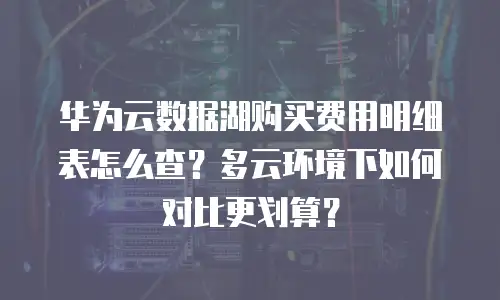 华为云数据湖购买费用明细表怎么查？多云环境下如何对比更划算？