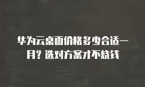 华为云桌面价格多少合适一月？选对方案才不烧钱