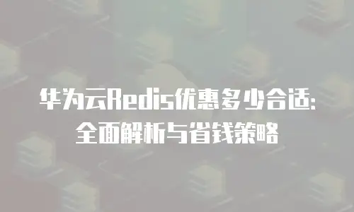 华为云Redis优惠多少合适：全面解析与省钱策略