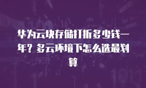 华为云块存储打折多少钱一年？多云环境下怎么选最划算