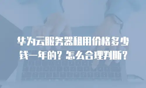 华为云服务器租用价格多少钱一年的？怎么合理判断？