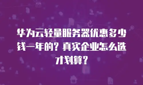 华为云轻量服务器优惠多少钱一年的？真实企业怎么选才划算？