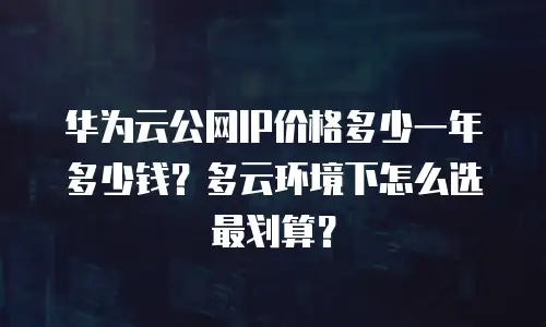 华为云公网IP价格多少一年多少钱？多云环境下怎么选最划算？
