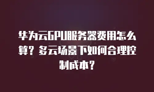 华为云GPU服务器费用怎么算？多云场景下如何合理控制成本？
