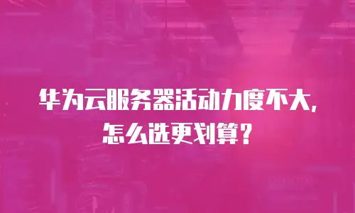 华为云服务器活动力度不大，怎么选更划算？