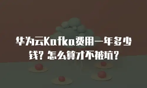 华为云Kafka费用一年多少钱？怎么算才不被坑？