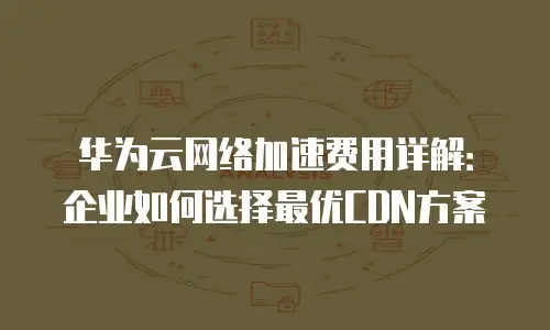 华为云网络加速费用详解：企业如何选择最优CDN方案