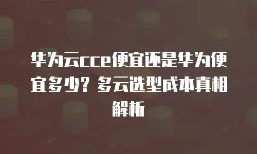 华为云cce便宜还是华为便宜多少？多云选型成本真相解析