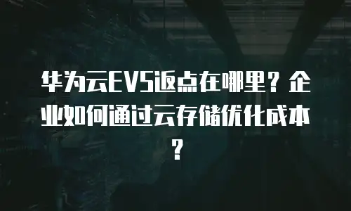 华为云EVS返点在哪里？企业如何通过云存储优化成本？