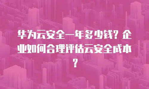 华为云安全一年多少钱？企业如何合理评估云安全成本？
