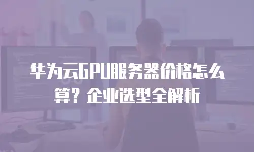 华为云GPU服务器价格怎么算？企业选型全解析