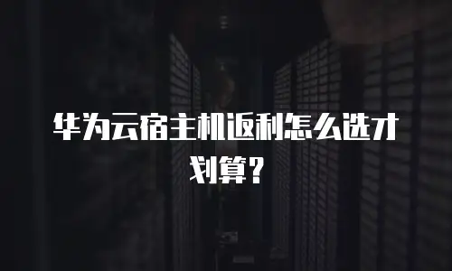 华为云宿主机返利怎么选才划算？