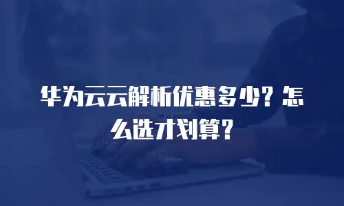 华为云云解析优惠多少？怎么选才划算？