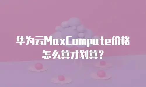 华为云MaxCompute价格怎么算才划算？