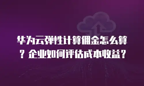 华为云弹性计算佣金怎么算？企业如何评估成本收益？