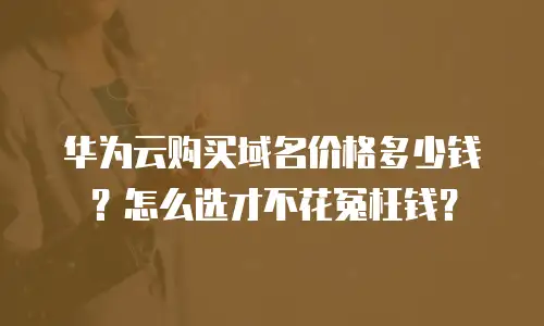 华为云购买域名价格多少钱？怎么选才不花冤枉钱？