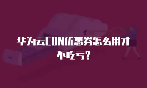 华为云CDN优惠券怎么用才不吃亏？