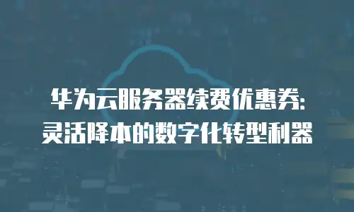华为云服务器续费优惠券：灵活降本的数字化转型利器