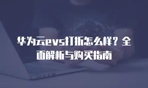 华为云evs打折怎么样？全面解析与购买指南
