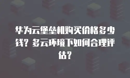 华为云堡垒机购买价格多少钱？多云环境下如何合理评估？