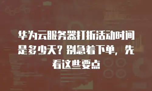 华为云服务器打折活动时间是多少天？别急着下单，先看这些要点
