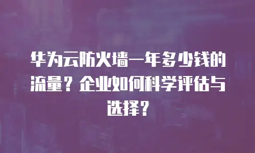 华为云防火墙一年多少钱的流量？企业如何科学评估与选择？