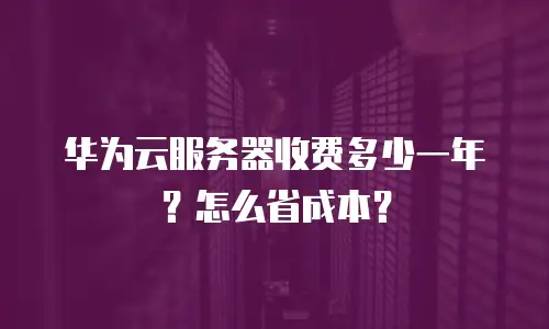 华为云服务器收费多少一年？怎么省成本？