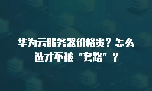 华为云服务器价格贵？怎么选才不被&ldquo;套路&rdquo;？