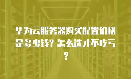 华为云服务器购买配置价格是多少钱？怎么选才不吃亏？