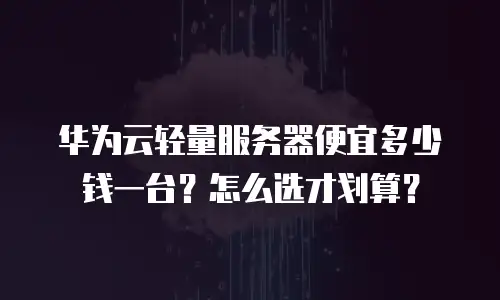 华为云轻量服务器便宜多少钱一台？怎么选才划算？