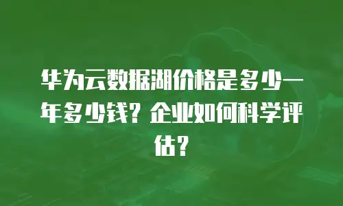 华为云数据湖价格是多少一年多少钱？企业如何科学评估？