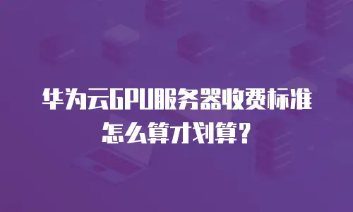 华为云GPU服务器收费标准怎么算才划算？