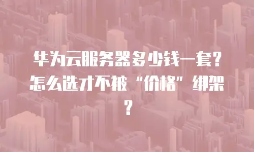华为云服务器多少钱一套？怎么选才不被&ldquo;价格&rdquo;绑架？